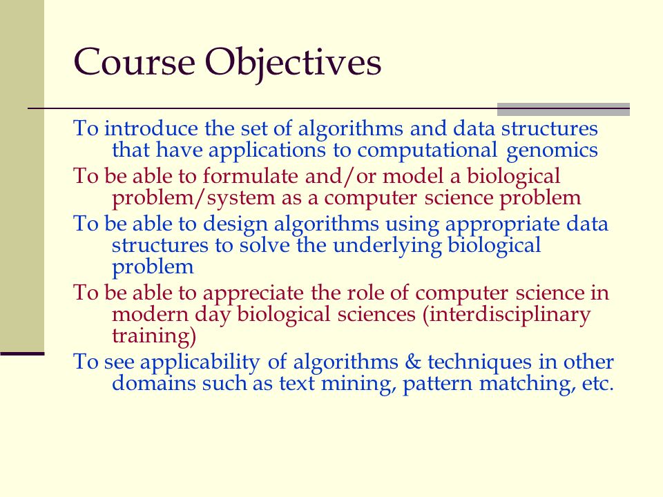 Course Objectives To introduce the set of algorithms and data structures that have applications to computational genomics To be able to formulate and/or model a biological problem/system as a computer science problem To be able to design algorithms using appropriate data structures to solve the underlying biological problem To be able to appreciate the role of computer science in modern day biological sciences (interdisciplinary training) To see applicability of algorithms & techniques in other domains such as text mining, pattern matching, etc.