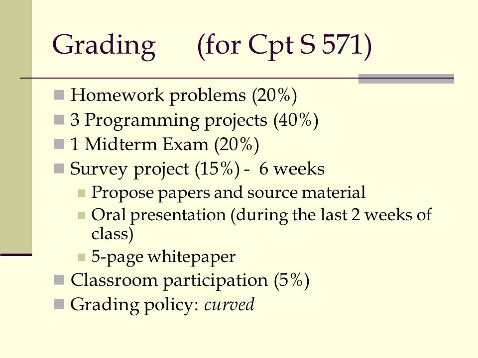 Grading(for Cpt S 571) Homework problems (20%) 3 Programming projects (40%) 1 Midterm Exam (20%) Survey project (15%)- 6 weeks Propose papers and source material Oral presentation (during the last 2 weeks of class) 5-page whitepaper Classroom participation (5%) Grading policy: curved