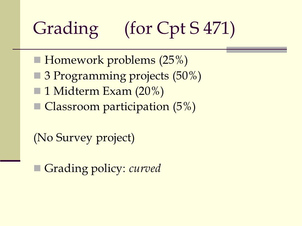 Grading(for Cpt S 471) Homework problems (25%) 3 Programming projects (50%) 1 Midterm Exam (20%) Classroom participation (5%) (No Survey project) Grading policy: curved