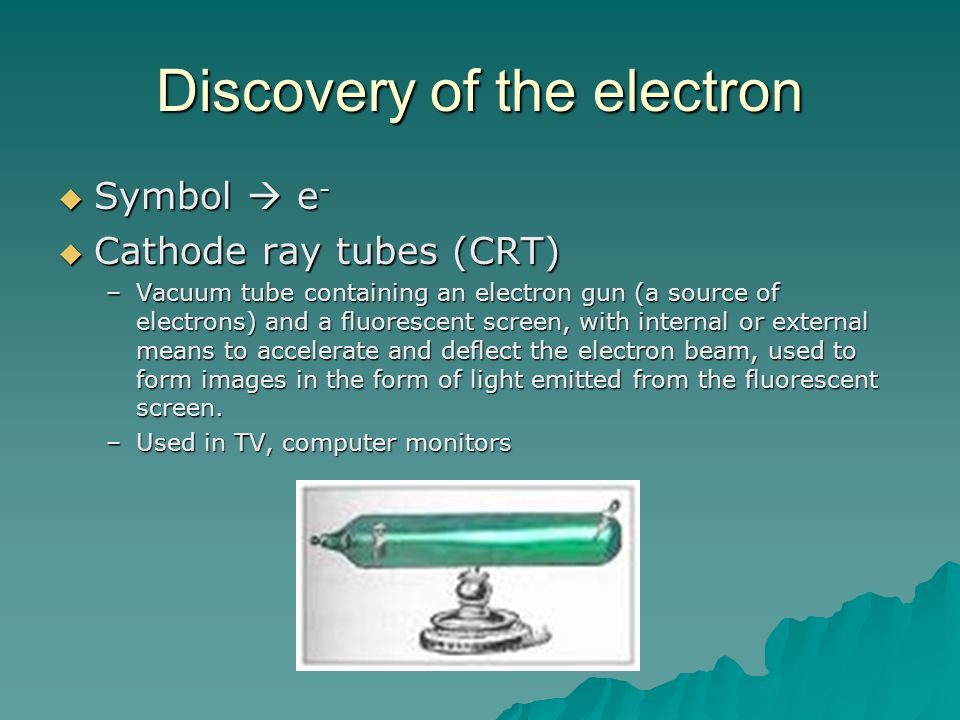 Discovery of the electron  Symbol  e -  Cathode ray tubes (CRT) –Vacuum tube containing an electron gun (a source of electrons) and a fluorescent screen, with internal or external means to accelerate and deflect the electron beam, used to form images in the form of light emitted from the fluorescent screen.