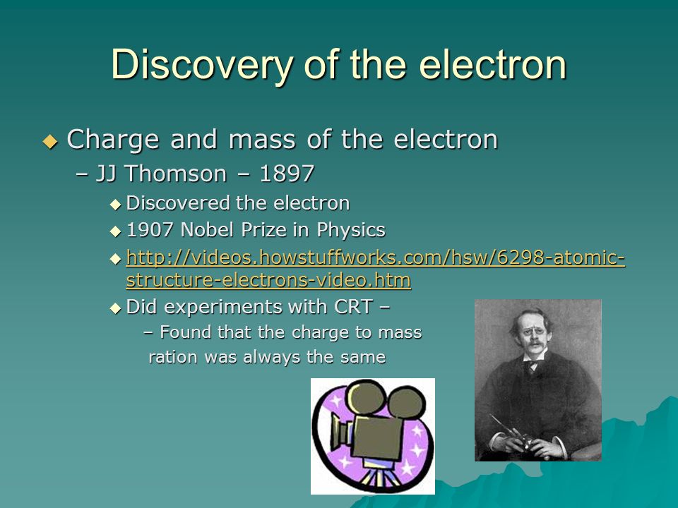 Discovery of the electron  Charge and mass of the electron –JJ Thomson – 1897  Discovered the electron  1907 Nobel Prize in Physics    structure-electrons-video.htm   structure-electrons-video.htm   structure-electrons-video.htm  Did experiments with CRT – –Found that the charge to mass ration was always the same ration was always the same