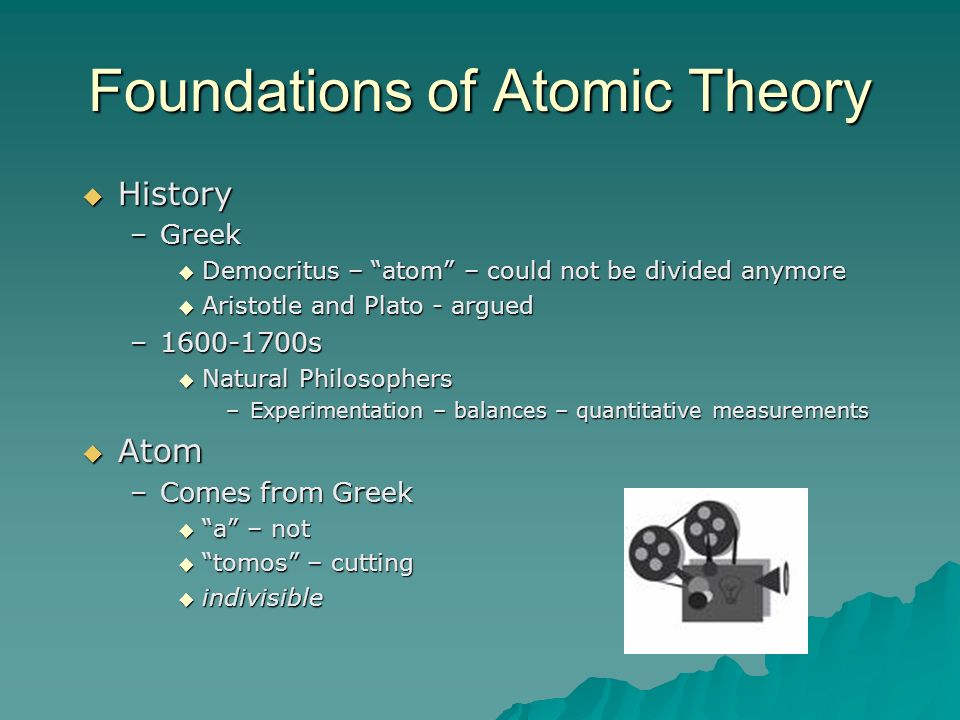Foundations of Atomic Theory  History –Greek  Democritus – atom – could not be divided anymore  Aristotle and Plato - argued – s  Natural Philosophers –Experimentation – balances – quantitative measurements  Atom –Comes from Greek  a – not  tomos – cutting  indivisible