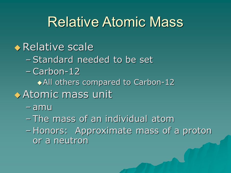 Relative Atomic Mass  Relative scale –Standard needed to be set –Carbon-12  All others compared to Carbon-12  Atomic mass unit –amu –The mass of an individual atom –Honors: Approximate mass of a proton or a neutron