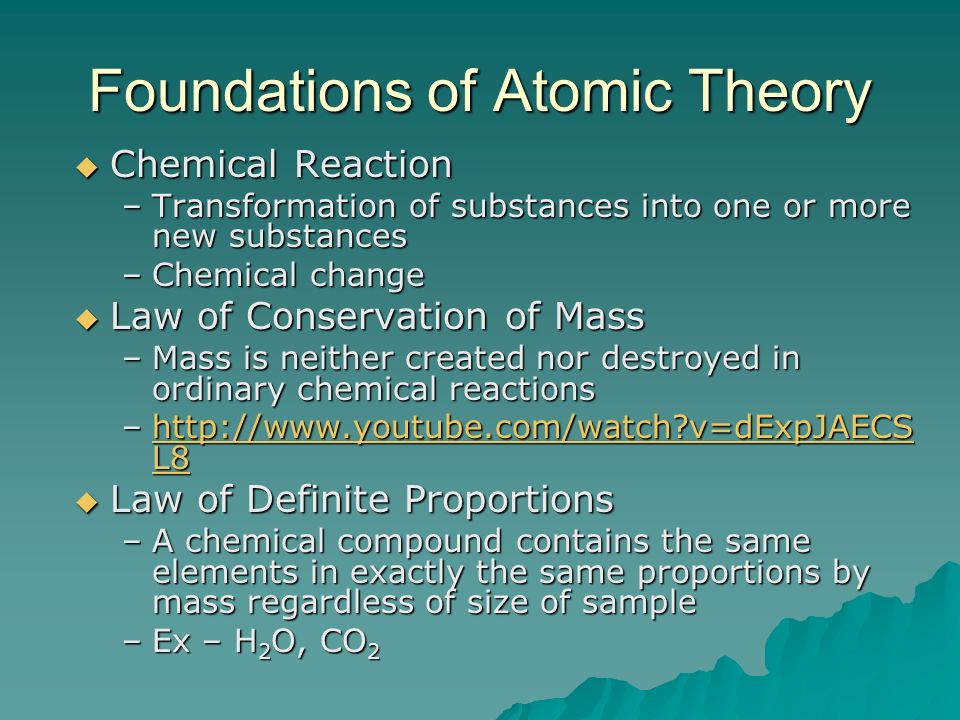 Foundations of Atomic Theory  Chemical Reaction –Transformation of substances into one or more new substances –Chemical change  Law of Conservation of Mass –Mass is neither created nor destroyed in ordinary chemical reactions –  v=dExpJAECS L8   v=dExpJAECS L8http://  v=dExpJAECS L8  Law of Definite Proportions –A chemical compound contains the same elements in exactly the same proportions by mass regardless of size of sample –Ex – H 2 O, CO 2