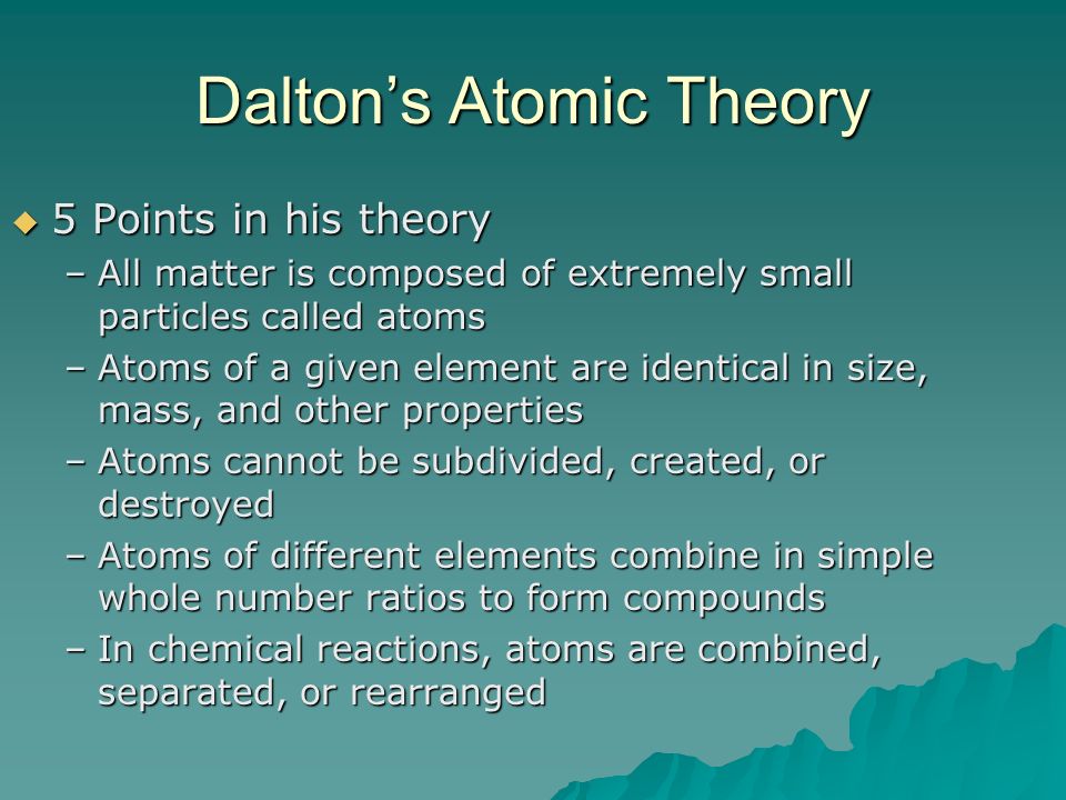 Dalton’s Atomic Theory  5 Points in his theory –All matter is composed of extremely small particles called atoms –Atoms of a given element are identical in size, mass, and other properties –Atoms cannot be subdivided, created, or destroyed –Atoms of different elements combine in simple whole number ratios to form compounds –In chemical reactions, atoms are combined, separated, or rearranged