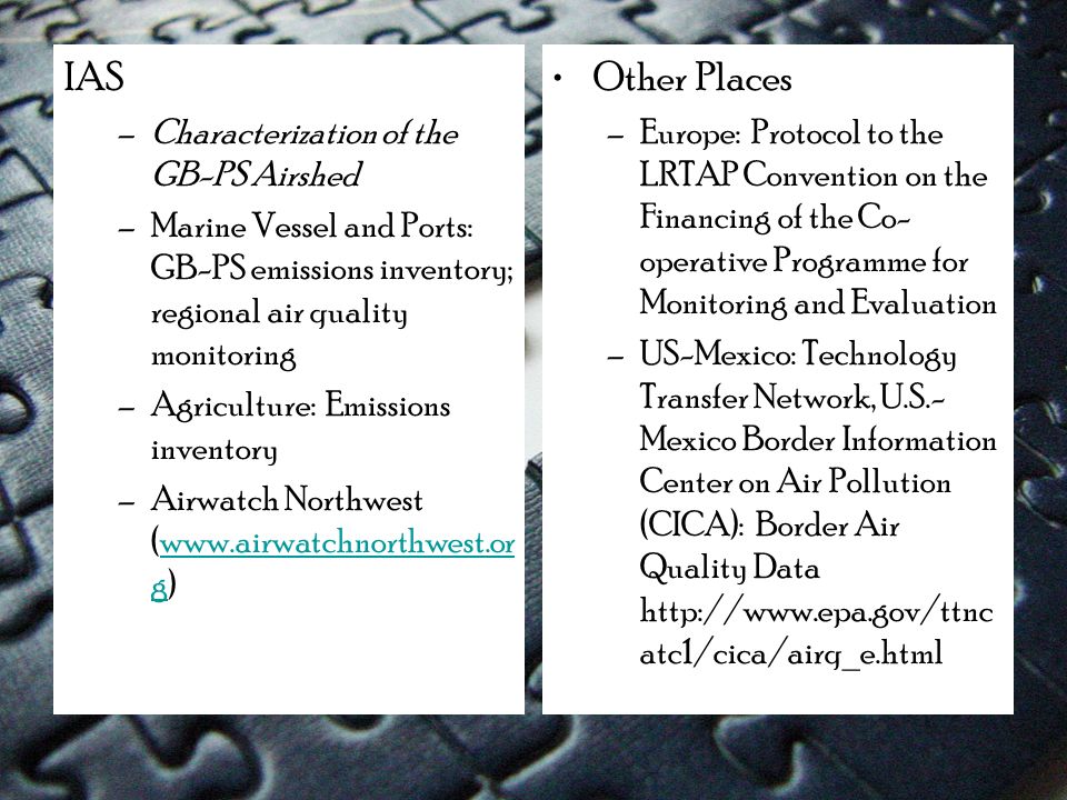 IAS –Characterization of the GB-PS Airshed –Marine Vessel and Ports: GB-PS emissions inventory; regional air quality monitoring –Agriculture: Emissions inventory –Airwatch Northwest (  g)  g Other Places –Europe: Protocol to the LRTAP Convention on the Financing of the Co- operative Programme for Monitoring and Evaluation –US-Mexico: Technology Transfer Network, U.S.- Mexico Border Information Center on Air Pollution (CICA): Border Air Quality Data   atc1/cica/airq_e.html
