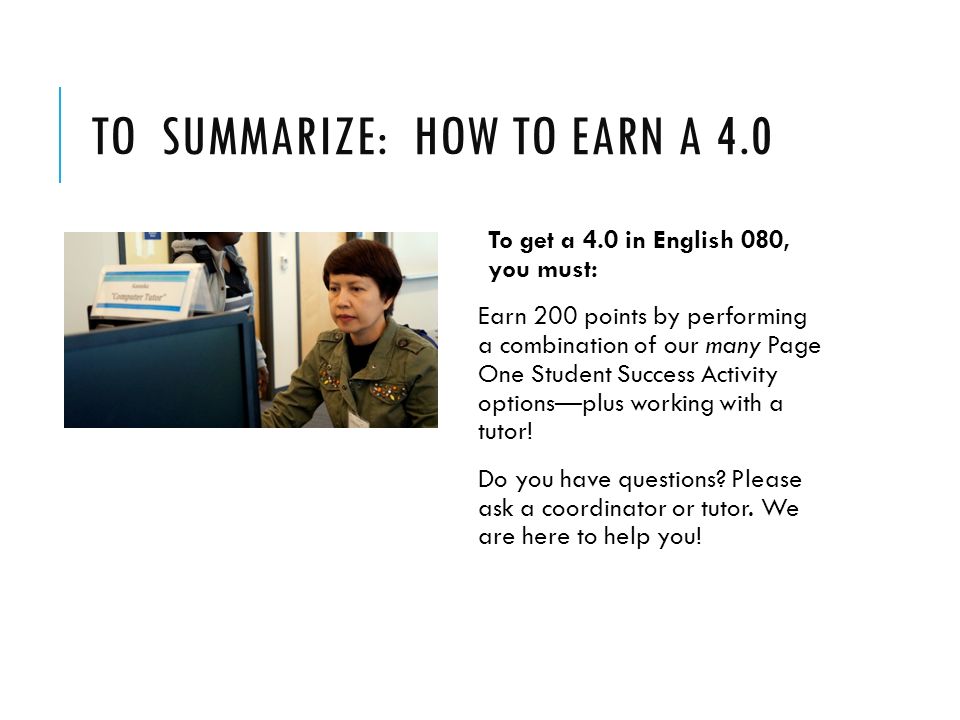 TO SUMMARIZE: HOW TO EARN A 4.0 To get a 4.0 in English 080, you must: Earn 200 points by performing a combination of our many Page One Student Success Activity options—plus working with a tutor.