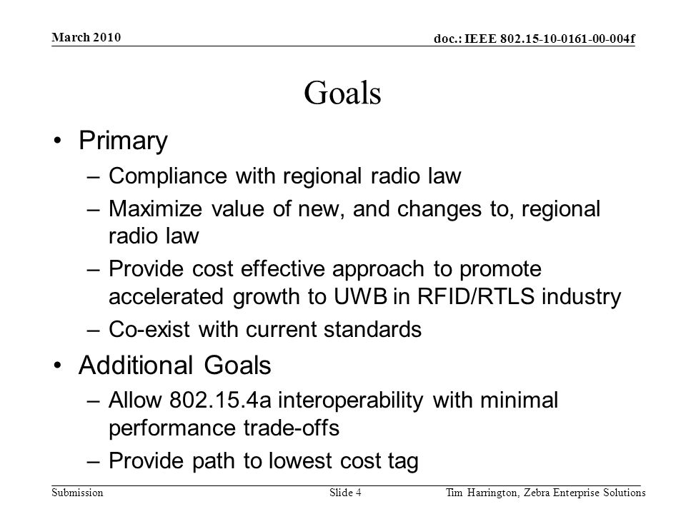 doc.: IEEE f Submission Goals Primary –Compliance with regional radio law –Maximize value of new, and changes to, regional radio law –Provide cost effective approach to promote accelerated growth to UWB in RFID/RTLS industry –Co-exist with current standards Additional Goals –Allow a interoperability with minimal performance trade-offs –Provide path to lowest cost tag March 2010 Tim Harrington, Zebra Enterprise SolutionsSlide 4