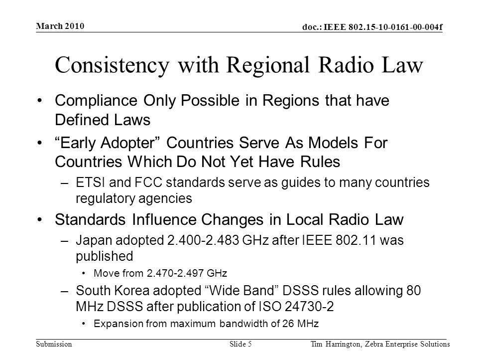 doc.: IEEE f Submission Consistency with Regional Radio Law Compliance Only Possible in Regions that have Defined Laws Early Adopter Countries Serve As Models For Countries Which Do Not Yet Have Rules –ETSI and FCC standards serve as guides to many countries regulatory agencies Standards Influence Changes in Local Radio Law –Japan adopted GHz after IEEE was published Move from GHz –South Korea adopted Wide Band DSSS rules allowing 80 MHz DSSS after publication of ISO Expansion from maximum bandwidth of 26 MHz March 2010 Tim Harrington, Zebra Enterprise SolutionsSlide 5