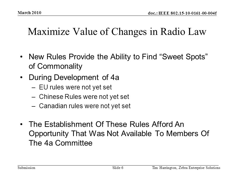 doc.: IEEE f Submission Maximize Value of Changes in Radio Law New Rules Provide the Ability to Find Sweet Spots of Commonality During Development of 4a –EU rules were not yet set –Chinese Rules were not yet set –Canadian rules were not yet set The Establishment Of These Rules Afford An Opportunity That Was Not Available To Members Of The 4a Committee March 2010 Tim Harrington, Zebra Enterprise SolutionsSlide 6