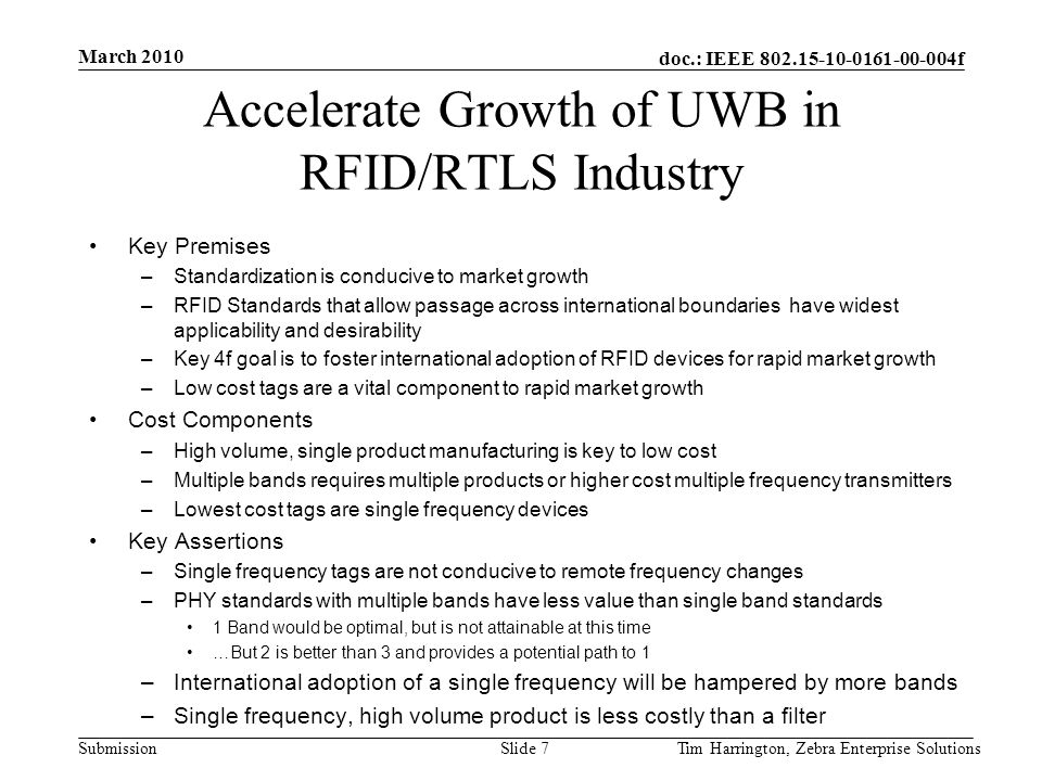 doc.: IEEE f Submission Accelerate Growth of UWB in RFID/RTLS Industry Key Premises –Standardization is conducive to market growth –RFID Standards that allow passage across international boundaries have widest applicability and desirability –Key 4f goal is to foster international adoption of RFID devices for rapid market growth –Low cost tags are a vital component to rapid market growth Cost Components –High volume, single product manufacturing is key to low cost –Multiple bands requires multiple products or higher cost multiple frequency transmitters –Lowest cost tags are single frequency devices Key Assertions –Single frequency tags are not conducive to remote frequency changes –PHY standards with multiple bands have less value than single band standards 1 Band would be optimal, but is not attainable at this time …But 2 is better than 3 and provides a potential path to 1 –International adoption of a single frequency will be hampered by more bands –Single frequency, high volume product is less costly than a filter March 2010 Tim Harrington, Zebra Enterprise SolutionsSlide 7