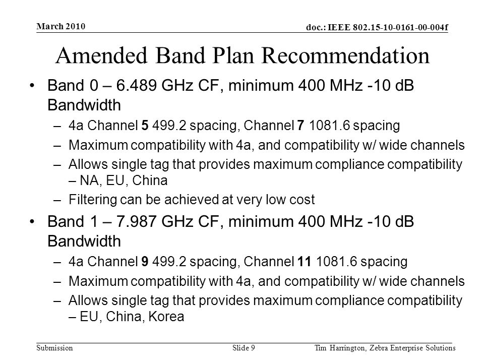 doc.: IEEE f Submission Amended Band Plan Recommendation Band 0 – GHz CF, minimum 400 MHz -10 dB Bandwidth –4a Channel spacing, Channel spacing –Maximum compatibility with 4a, and compatibility w/ wide channels –Allows single tag that provides maximum compliance compatibility – NA, EU, China –Filtering can be achieved at very low cost Band 1 – GHz CF, minimum 400 MHz -10 dB Bandwidth –4a Channel spacing, Channel spacing –Maximum compatibility with 4a, and compatibility w/ wide channels –Allows single tag that provides maximum compliance compatibility – EU, China, Korea March 2010 Tim Harrington, Zebra Enterprise SolutionsSlide 9