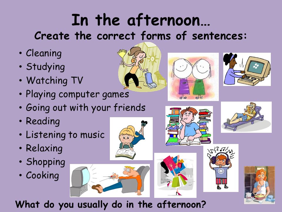 In the afternoon… Create the correct forms of sentences: Cleaning Studying Watching TV Playing computer games Going out with your friends Reading Listening to music Relaxing Shopping Cooking What do you usually do in the afternoon