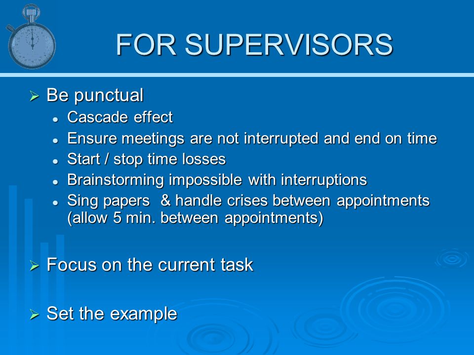 FOR SUPERVISORS  Be punctual Cascade effect Cascade effect Ensure meetings are not interrupted and end on time Ensure meetings are not interrupted and end on time Start / stop time losses Start / stop time losses Brainstorming impossible with interruptions Brainstorming impossible with interruptions Sing papers & handle crises between appointments (allow 5 min.