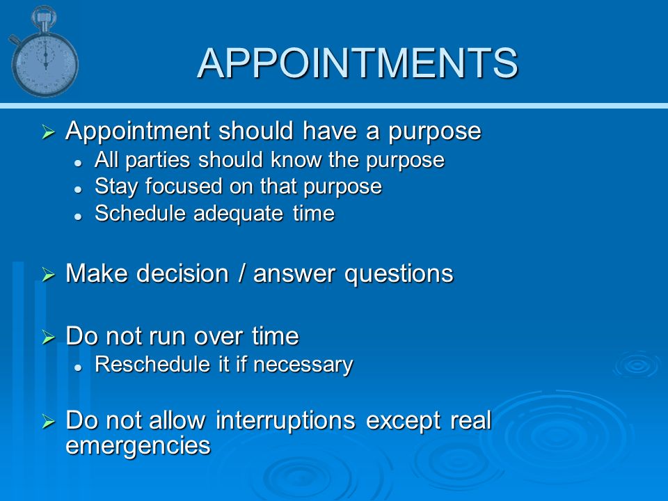 APPOINTMENTS  Appointment should have a purpose All parties should know the purpose All parties should know the purpose Stay focused on that purpose Stay focused on that purpose Schedule adequate time Schedule adequate time  Make decision / answer questions  Do not run over time Reschedule it if necessary Reschedule it if necessary  Do not allow interruptions except real emergencies
