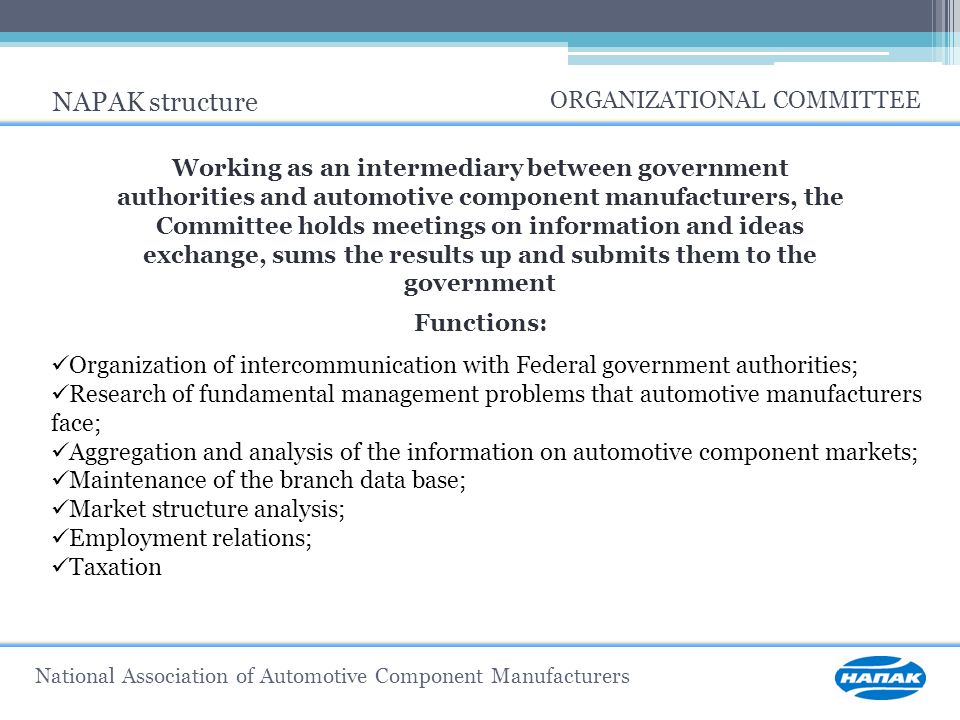 National Association of Automotive Component Manufacturers NAPAK structure ORGANIZATIONAL COMMITTEE Working as an intermediary between government authorities and automotive component manufacturers, the Committee holds meetings on information and ideas exchange, sums the results up and submits them to the government Functions: Organization of intercommunication with Federal government authorities; Research of fundamental management problems that automotive manufacturers face; Aggregation and analysis of the information on automotive component markets; Maintenance of the branch data base; Market structure analysis; Employment relations; Taxation