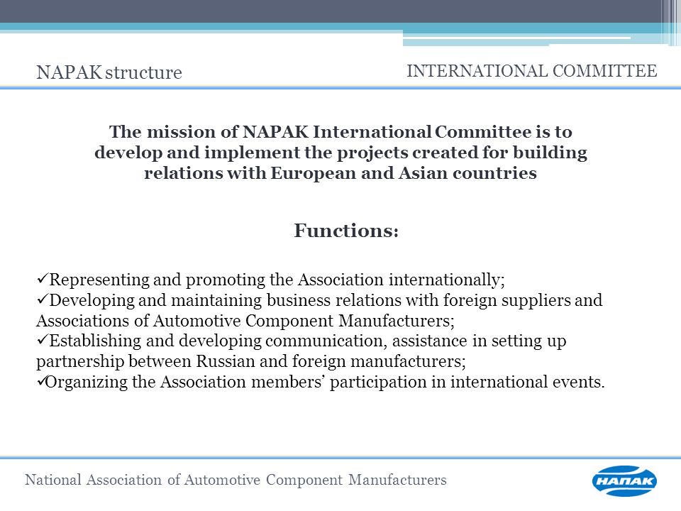 National Association of Automotive Component Manufacturers NAPAK structure INTERNATIONAL COMMITTEE The mission of NAPAK International Committee is to develop and implement the projects created for building relations with European and Asian countries Functions : Representing and promoting the Association internationally; Developing and maintaining business relations with foreign suppliers and Associations of Automotive Component Manufacturers; Establishing and developing communication, assistance in setting up partnership between Russian and foreign manufacturers; Organizing the Association members’ participation in international events.