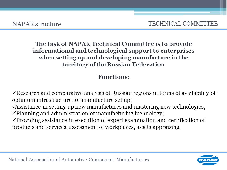 National Association of Automotive Component Manufacturers NAPAK structure TECHNICAL COMMITTEE The task of NAPAK Technical Committee is to provide informational and technological support to enterprises when setting up and developing manufacture in the territory of the Russian Federation Functions: Research and comparative analysis of Russian regions in terms of availability of optimum infrastructure for manufacture set up; Assistance in setting up new manufactures and mastering new technologies; Planning and administration of manufacturing technology; Providing assistance in execution of expert examination and certification of products and services, assessment of workplaces, assets appraising.