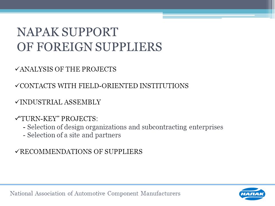 National Association of Automotive Component Manufacturers NAPAK SUPPORT OF FOREIGN SUPPLIERS ANALYSIS OF THE PROJECTS CONTACTS WITH FIELD-ORIENTED INSTITUTIONS INDUSTRIAL ASSEMBLY TURN-KEY PROJECTS: - Selection of design organizations and subcontracting enterprises - Selection of a site and partners RECOMMENDATIONS OF SUPPLIERS