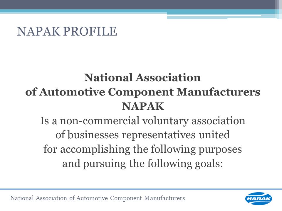 NAPAK PROFILE National Association of Automotive Component Manufacturers NAPAK Is a non-commercial voluntary association of businesses representatives united for accomplishing the following purposes and pursuing the following goals: National Association of Automotive Component Manufacturers