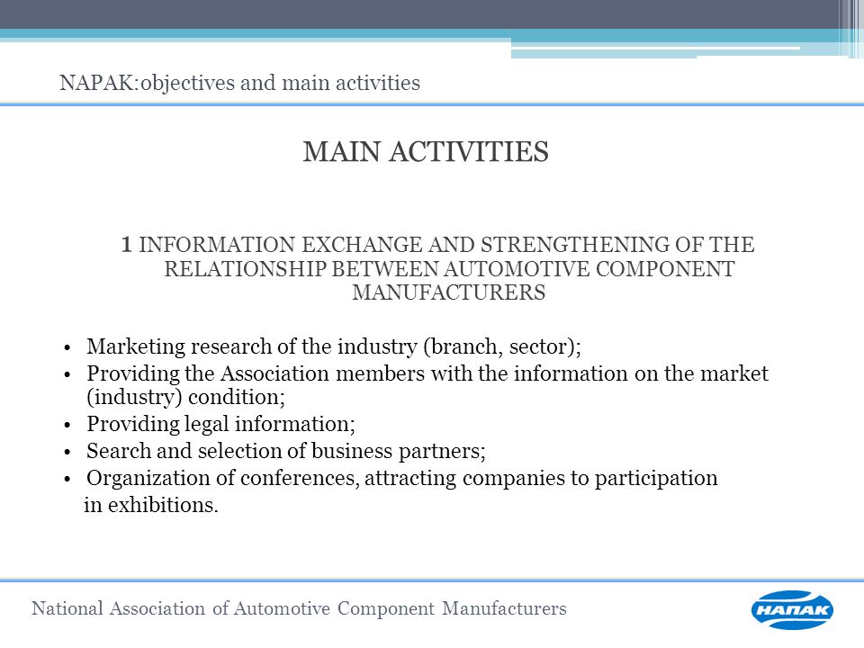 MAIN ACTIVITIES 1 INFORMATION EXCHANGE AND STRENGTHENING OF THE RELATIONSHIP BETWEEN AUTOMOTIVE COMPONENT MANUFACTURERS Marketing research of the industry (branch, sector); Providing the Association members with the information on the market (industry) condition; Providing legal information; Search and selection of business partners; Organization of conferences, attracting companies to participation in exhibitions.