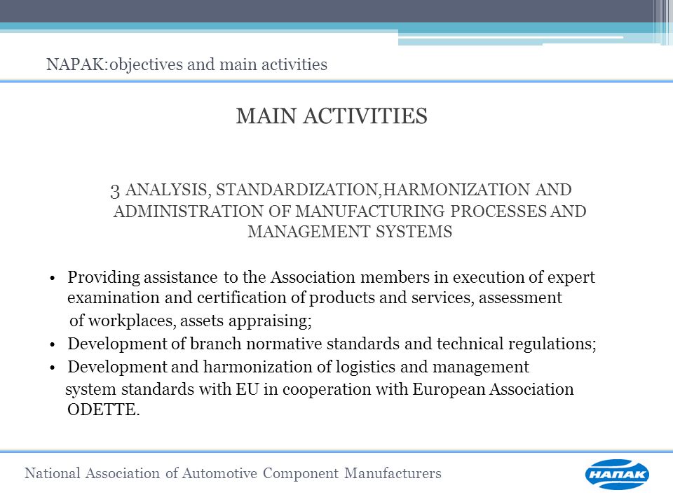 MAIN ACTIVITIES 3 ANALYSIS, STANDARDIZATION,HARMONIZATION AND ADMINISTRATION OF MANUFACTURING PROCESSES AND MANAGEMENT SYSTEMS Providing assistance to the Association members in execution of expert examination and certification of products and services, assessment of workplaces, assets appraising; Development of branch normative standards and technical regulations; Development and harmonization of logistics and management system standards with EU in cooperation with European Association ODETTE.