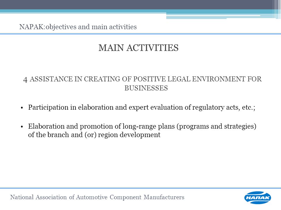 MAIN ACTIVITIES 4 ASSISTANCE IN CREATING OF POSITIVE LEGAL ENVIRONMENT FOR BUSINESSES Participation in elaboration and expert evaluation of regulatory acts, etc.; Elaboration and promotion of long-range plans (programs and strategies) of the branch and (or) region development NAPAK:objectives and main activities National Association of Automotive Component Manufacturers