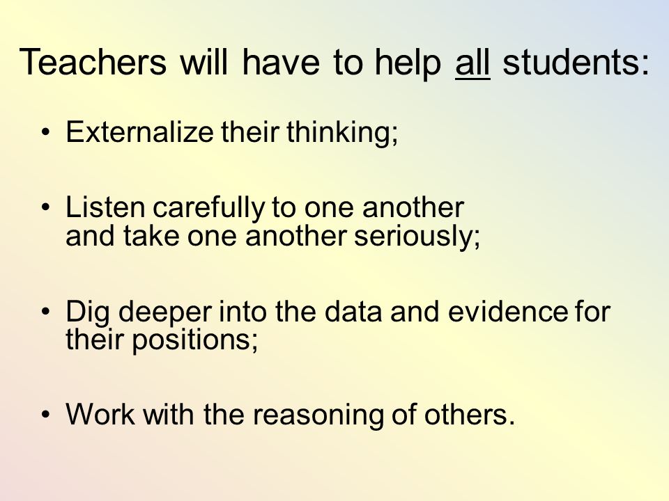 Teachers will have to help all students: Externalize their thinking; Listen carefully to one another and take one another seriously; Dig deeper into the data and evidence for their positions; Work with the reasoning of others.