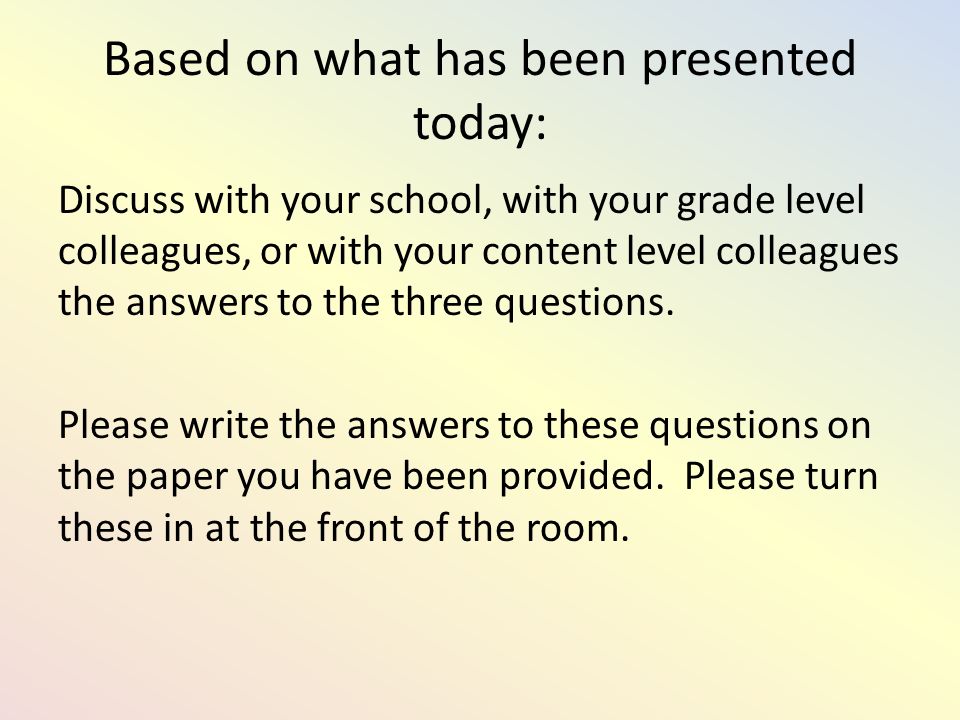 Based on what has been presented today: Discuss with your school, with your grade level colleagues, or with your content level colleagues the answers to the three questions.