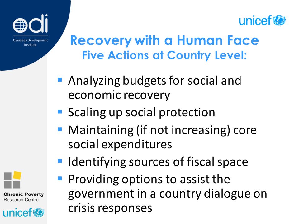 Recovery with a Human Face Five Actions at Country Level:  Analyzing budgets for social and economic recovery  Scaling up social protection  Maintaining (if not increasing) core social expenditures  Identifying sources of fiscal space  Providing options to assist the government in a country dialogue on crisis responses