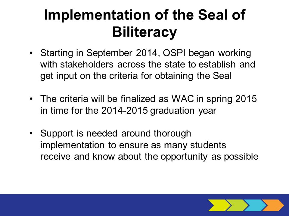 Implementation of the Seal of Biliteracy Starting in September 2014, OSPI began working with stakeholders across the state to establish and get input on the criteria for obtaining the Seal The criteria will be finalized as WAC in spring 2015 in time for the graduation year Support is needed around thorough implementation to ensure as many students receive and know about the opportunity as possible