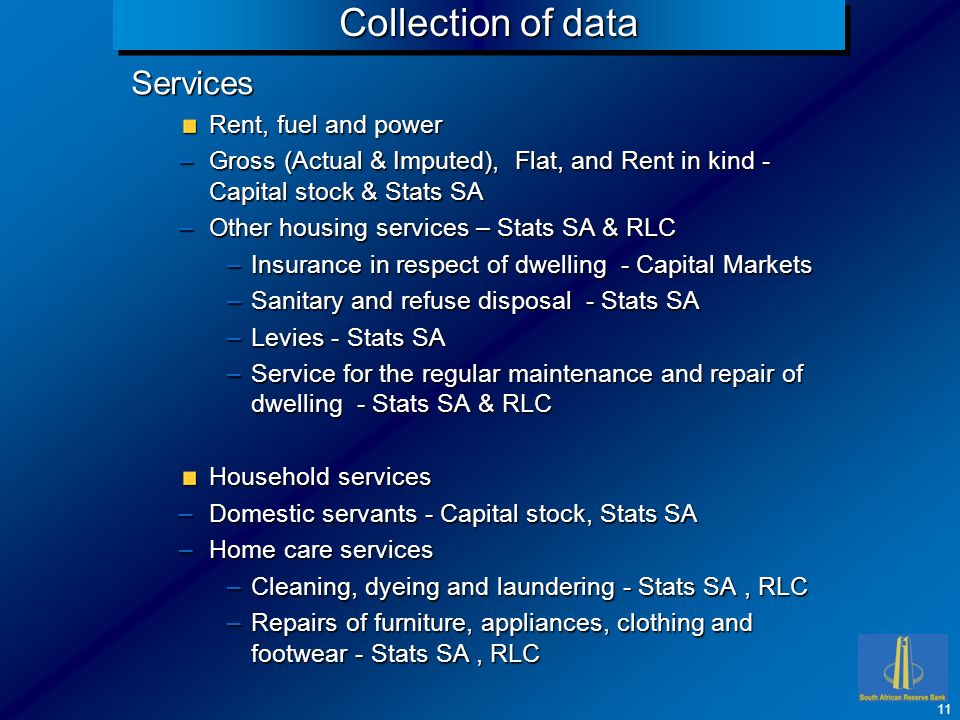 Collection of data Services Rent, fuel and power –Gross (Actual & Imputed), Flat, and Rent in kind - Capital stock & Stats SA –Other housing services – Stats SA & RLC –Insurance in respect of dwelling - Capital Markets –Sanitary and refuse disposal - Stats SA –Levies - Stats SA –Service for the regular maintenance and repair of dwelling - Stats SA & RLC Household services –Domestic servants - Capital stock, Stats SA –Home care services –Cleaning, dyeing and laundering - Stats SA, RLC –Repairs of furniture, appliances, clothing and footwear - Stats SA, RLC 11