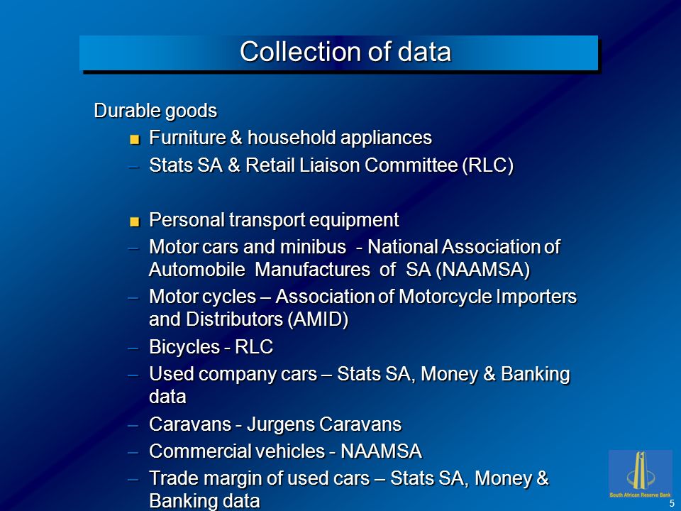 Collection of data Durable goods Furniture & household appliances –Stats SA & Retail Liaison Committee (RLC) Personal transport equipment –Motor cars and minibus - National Association of Automobile Manufactures of SA (NAAMSA) –Motor cycles – Association of Motorcycle Importers and Distributors (AMID) –Bicycles - RLC –Used company cars – Stats SA, Money & Banking data –Caravans - Jurgens Caravans –Commercial vehicles - NAAMSA –Trade margin of used cars – Stats SA, Money & Banking data 5