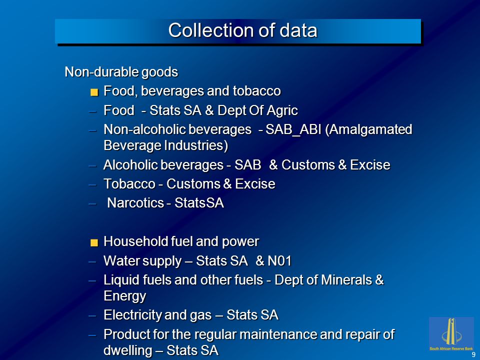 Collection of data Non-durable goods Food, beverages and tobacco –Food - Stats SA & Dept Of Agric –Non-alcoholic beverages - SAB_ABI (Amalgamated Beverage Industries) –Alcoholic beverages - SAB & Customs & Excise –Tobacco - Customs & Excise – Narcotics - StatsSA Household fuel and power –Water supply – Stats SA & N01 –Liquid fuels and other fuels - Dept of Minerals & Energy –Electricity and gas – Stats SA –Product for the regular maintenance and repair of dwelling – Stats SA 9