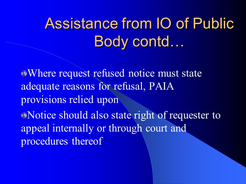 Assistance from IO of Public Body contd… Decide to grant the request of access & give notice to requester of this decision If request granted, requester should be given notice stating access fee upon access, & form in which access will be given Notice should state requester may lodge internal appeal or application with a court against access fee or form of access granted/procedure & period for lodging appeal