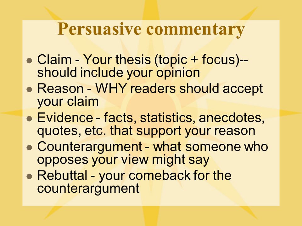 Persuasive commentary Claim - Your thesis (topic + focus)-- should include your opinion Reason - WHY readers should accept your claim Evidence - facts, statistics, anecdotes, quotes, etc.