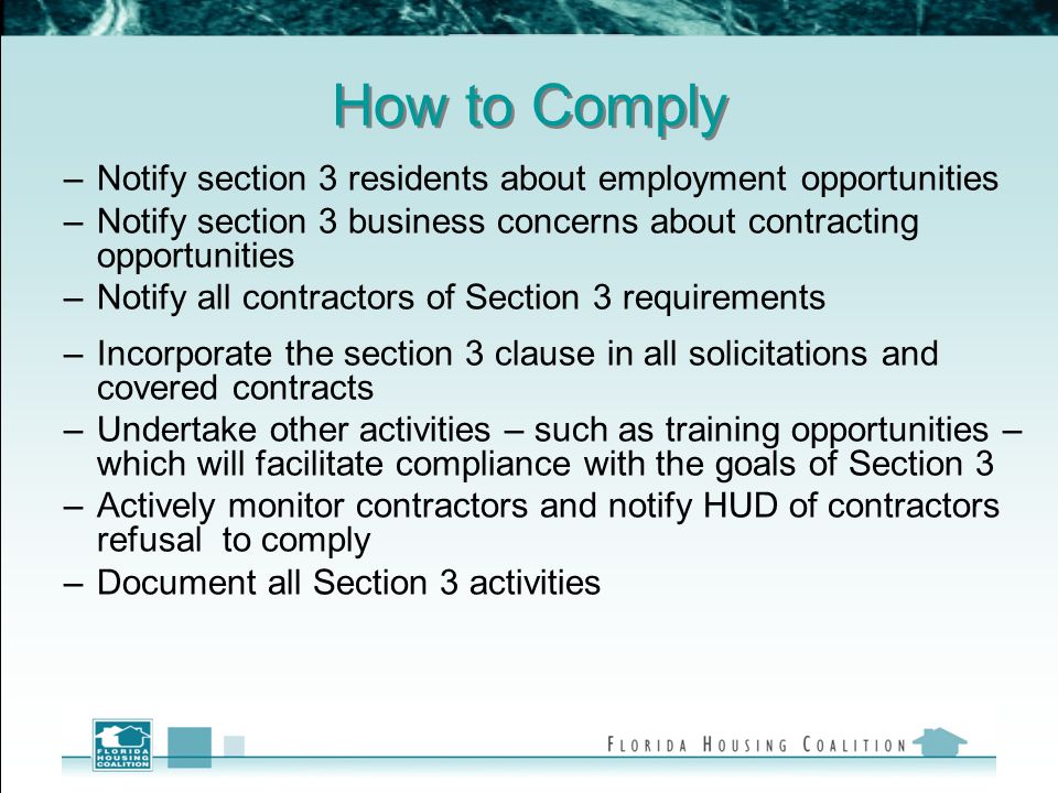 How to Comply –Notify section 3 residents about employment opportunities –Notify section 3 business concerns about contracting opportunities –Notify all contractors of Section 3 requirements –Incorporate the section 3 clause in all solicitations and covered contracts –Undertake other activities – such as training opportunities – which will facilitate compliance with the goals of Section 3 –Actively monitor contractors and notify HUD of contractors refusal to comply –Document all Section 3 activities