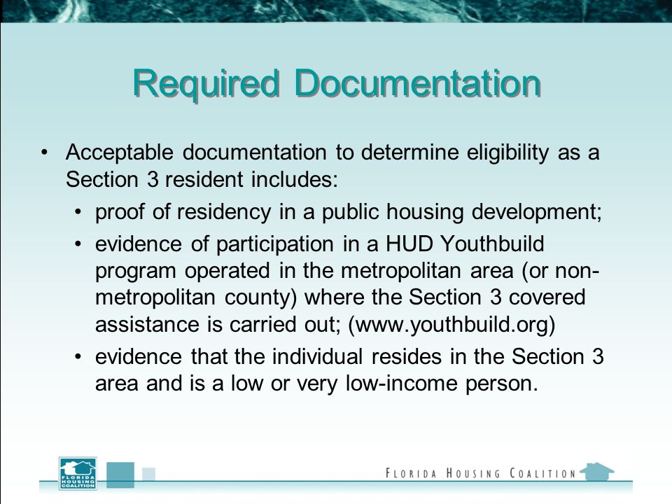Required Documentation Acceptable documentation to determine eligibility as a Section 3 resident includes: proof of residency in a public housing development; evidence of participation in a HUD Youthbuild program operated in the metropolitan area (or non- metropolitan county) where the Section 3 covered assistance is carried out; (  evidence that the individual resides in the Section 3 area and is a low or very low-income person.