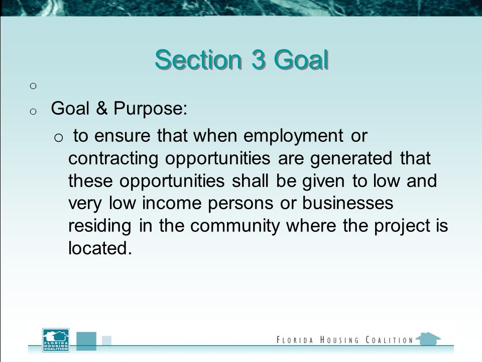 Section 3 Goal o o Goal & Purpose: o to ensure that when employment or contracting opportunities are generated that these opportunities shall be given to low and very low income persons or businesses residing in the community where the project is located.