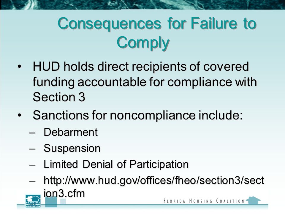 Consequences for Failure to Comply HUD holds direct recipients of covered funding accountable for compliance with Section 3HUD holds direct recipients of covered funding accountable for compliance with Section 3 Sanctions for noncompliance include:Sanctions for noncompliance include: –Debarment –Suspension –Limited Denial of Participation –  ion3.cfm