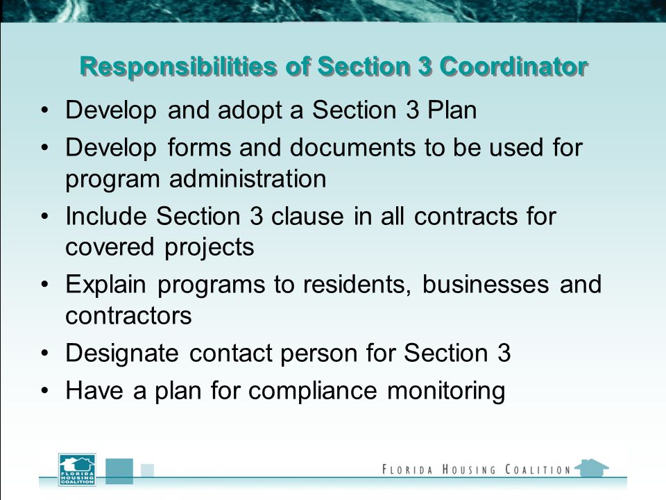 Responsibilities of Section 3 Coordinator Develop and adopt a Section 3 Plan Develop forms and documents to be used for program administration Include Section 3 clause in all contracts for covered projects Explain programs to residents, businesses and contractors Designate contact person for Section 3 Have a plan for compliance monitoring
