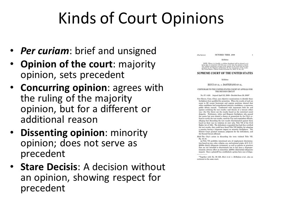 Kinds of Court Opinions Per curiam: brief and unsigned Opinion of the court: majority opinion, sets precedent Concurring opinion: agrees with the ruling of the majority opinion, but for a different or additional reason Dissenting opinion: minority opinion; does not serve as precedent Stare Decisis: A decision without an opinion, showing respect for precedent