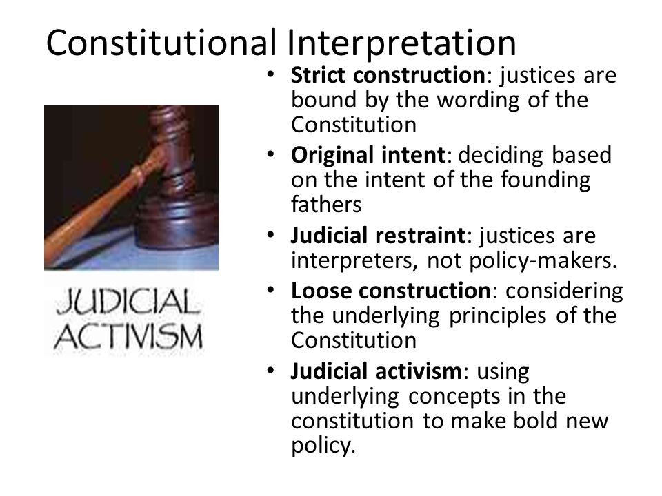 Constitutional Interpretation Strict construction: justices are bound by the wording of the Constitution Original intent: deciding based on the intent of the founding fathers Judicial restraint: justices are interpreters, not policy-makers.