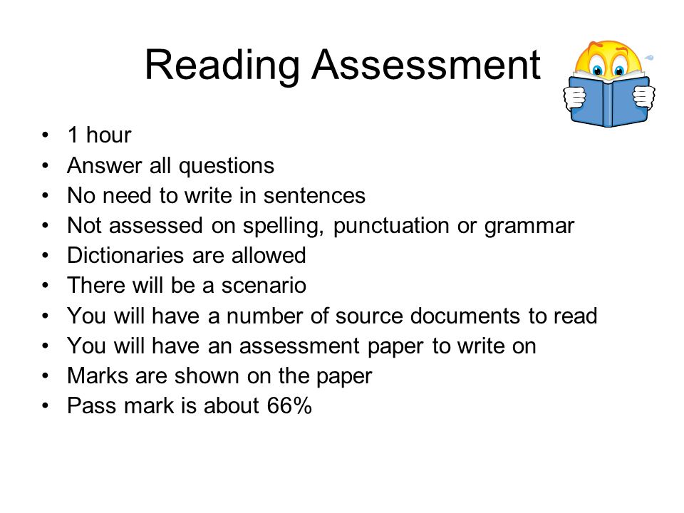 Reading Assessment 1 hour Answer all questions No need to write in sentences Not assessed on spelling, punctuation or grammar Dictionaries are allowed There will be a scenario You will have a number of source documents to read You will have an assessment paper to write on Marks are shown on the paper Pass mark is about 66%
