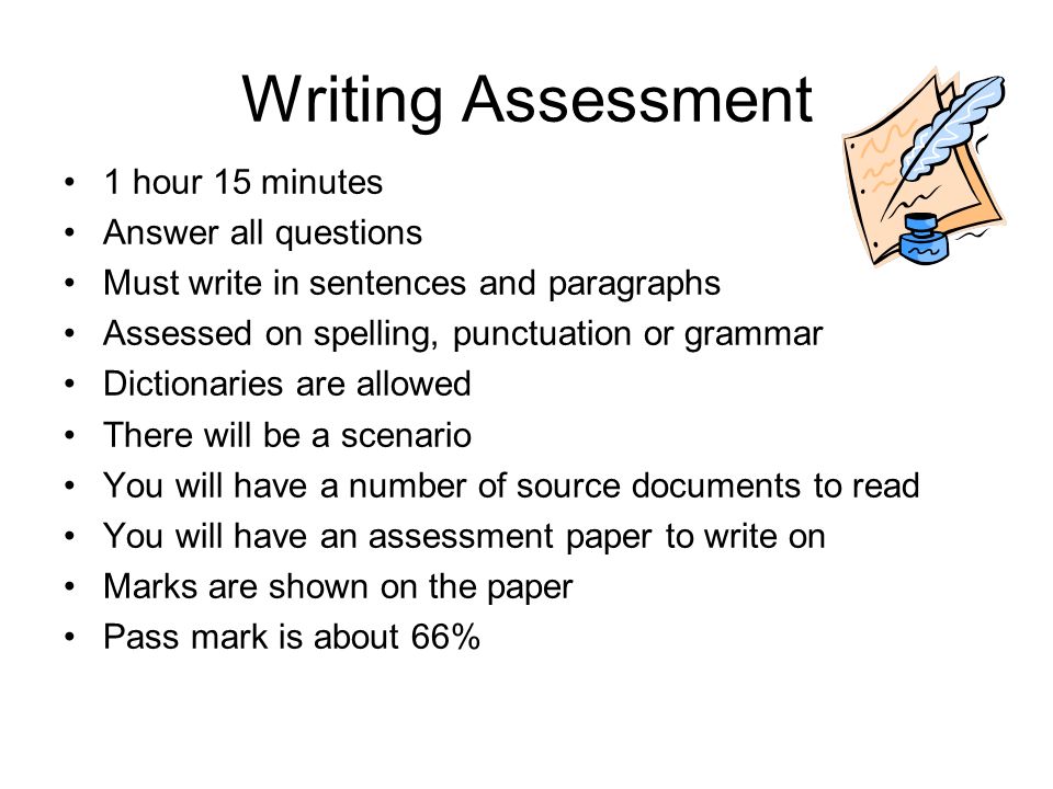 Writing Assessment 1 hour 15 minutes Answer all questions Must write in sentences and paragraphs Assessed on spelling, punctuation or grammar Dictionaries are allowed There will be a scenario You will have a number of source documents to read You will have an assessment paper to write on Marks are shown on the paper Pass mark is about 66%