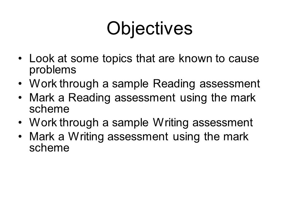 Objectives Look at some topics that are known to cause problems Work through a sample Reading assessment Mark a Reading assessment using the mark scheme Work through a sample Writing assessment Mark a Writing assessment using the mark scheme