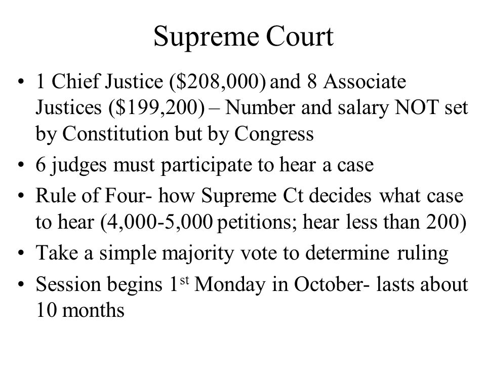 Supreme Court 1 Chief Justice ($208,000) and 8 Associate Justices ($199,200) – Number and salary NOT set by Constitution but by Congress 6 judges must participate to hear a case Rule of Four- how Supreme Ct decides what case to hear (4,000-5,000 petitions; hear less than 200) Take a simple majority vote to determine ruling Session begins 1 st Monday in October- lasts about 10 months