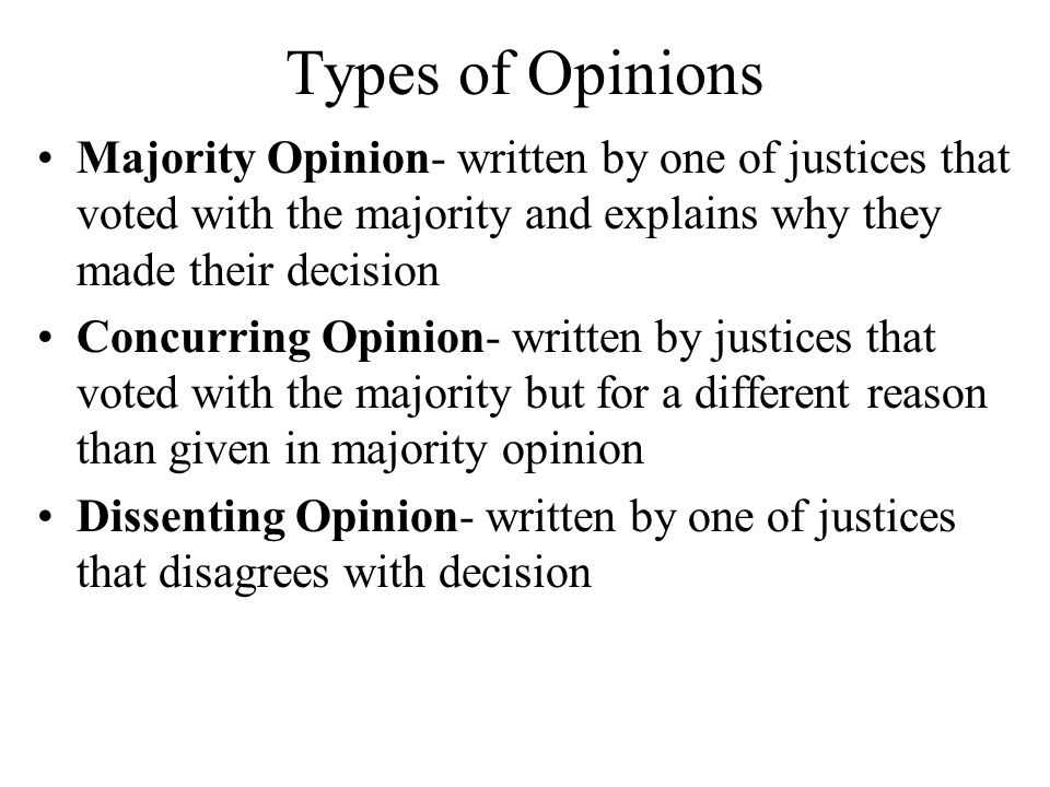 Types of Opinions Majority Opinion- written by one of justices that voted with the majority and explains why they made their decision Concurring Opinion- written by justices that voted with the majority but for a different reason than given in majority opinion Dissenting Opinion- written by one of justices that disagrees with decision