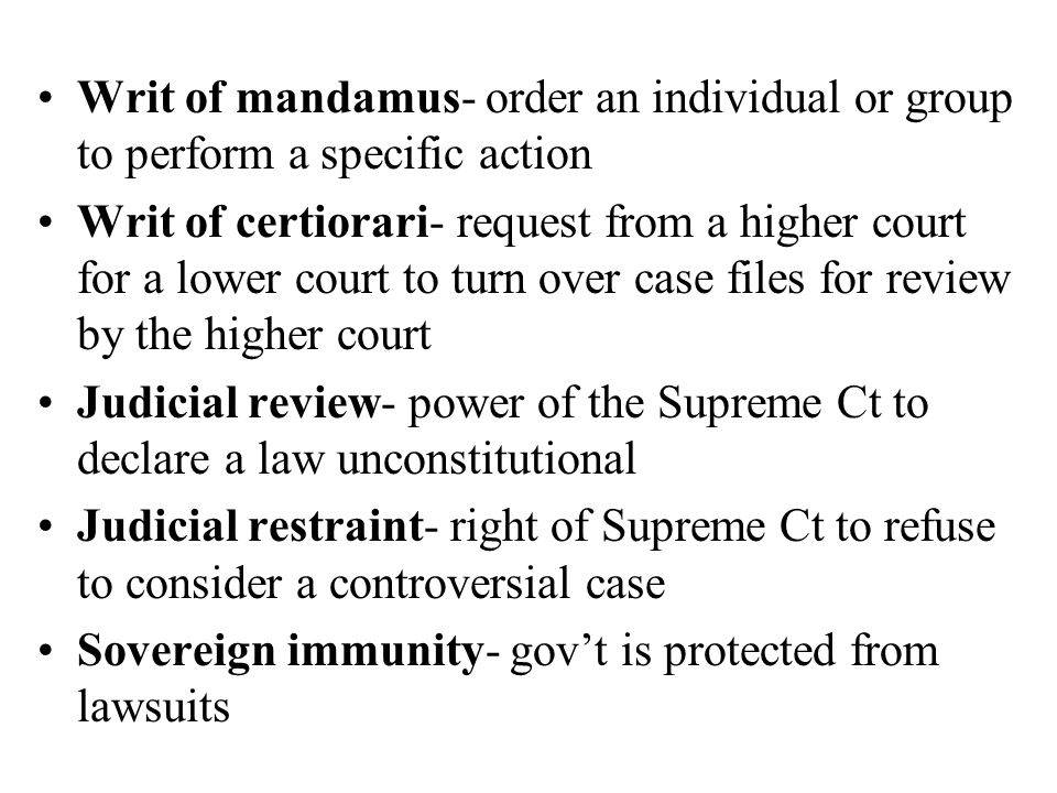 Writ of mandamus- order an individual or group to perform a specific action Writ of certiorari- request from a higher court for a lower court to turn over case files for review by the higher court Judicial review- power of the Supreme Ct to declare a law unconstitutional Judicial restraint- right of Supreme Ct to refuse to consider a controversial case Sovereign immunity- gov’t is protected from lawsuits