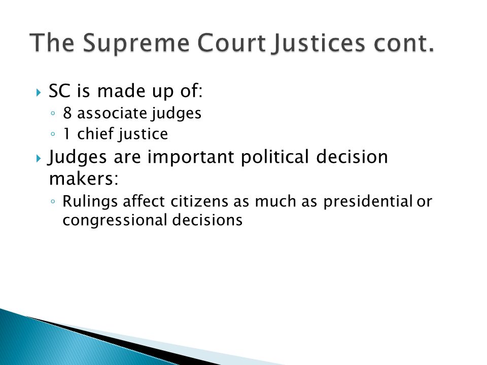  SC is made up of: ◦ 8 associate judges ◦ 1 chief justice  Judges are important political decision makers: ◦ Rulings affect citizens as much as presidential or congressional decisions